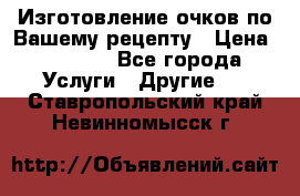 Изготовление очков по Вашему рецепту › Цена ­ 1 500 - Все города Услуги » Другие   . Ставропольский край,Невинномысск г.